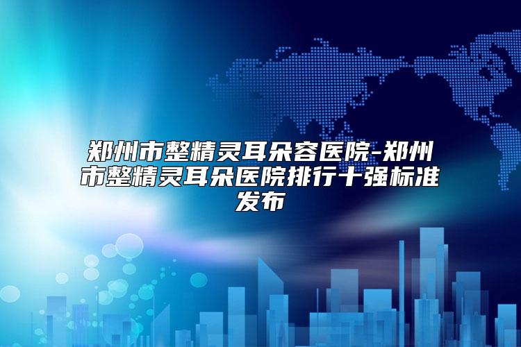 郑州市整精灵耳朵容医院-郑州市整精灵耳朵医院排行十强标准发布