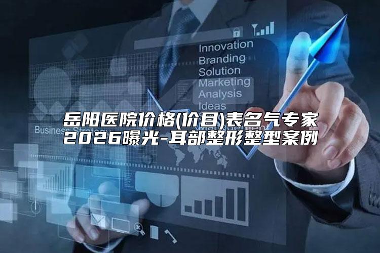 岳阳医院价格(价目)表名气专家2026曝光-耳部整形整型案例