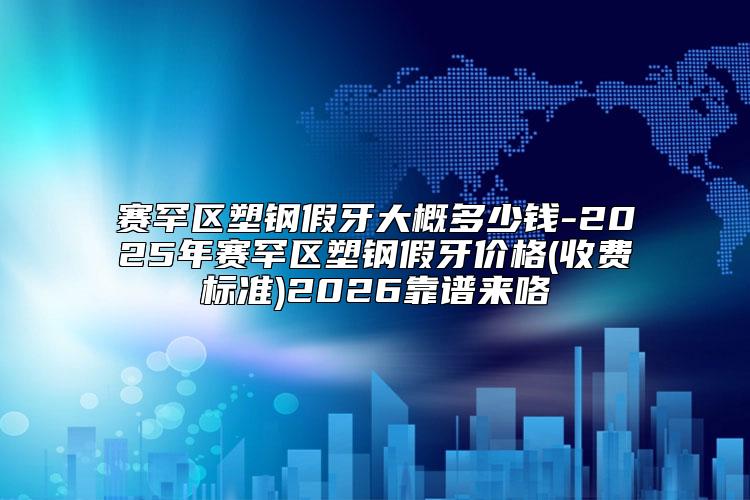 赛罕区塑钢假牙大概多少钱-2025年赛罕区塑钢假牙价格(收费标准)2026靠谱来咯