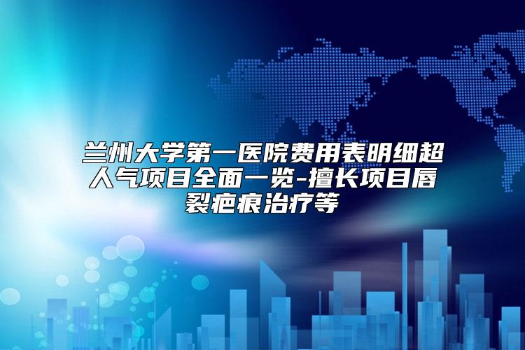 兰州大学第一医院费用表明细超人气项目全面一览-擅长项目唇裂疤痕治疗等
