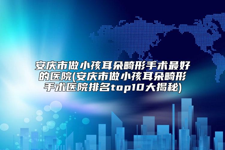 安庆市做小孩耳朵畸形手术最好的医院(安庆市做小孩耳朵畸形手术医院排名top10大揭秘)