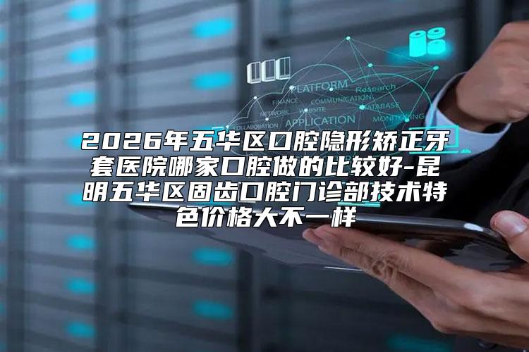 2026年五华区口腔隐形矫正牙套医院哪家口腔做的比较好-昆明五华区固齿口腔门诊部技术特色价格大不一样