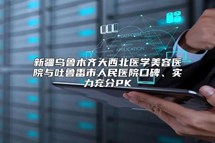 新疆乌鲁木齐大西北医学美容医院与吐鲁番市人民医院口碑、实力充分PK