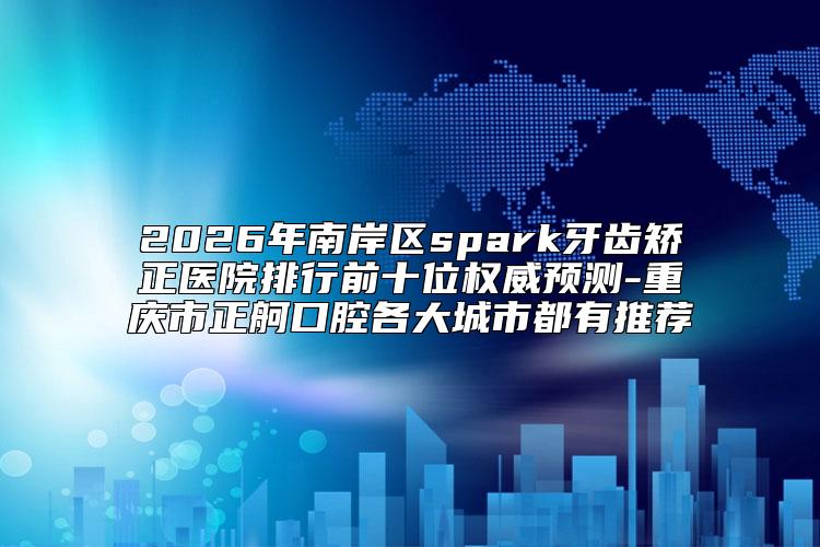 2026年南岸区spark牙齿矫正医院排行前十位权威预测-重庆市正舸口腔各大城市都有推荐