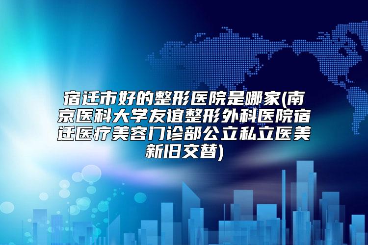 宿迁市好的整形医院是哪家(南京医科大学友谊整形外科医院宿迁医疗美容门诊部公立私立医美新旧交替)