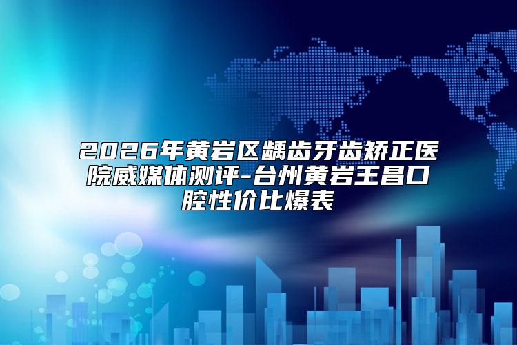 2026年黄岩区龋齿牙齿矫正医院威媒体测评-台州黄岩王昌口腔性价比爆表