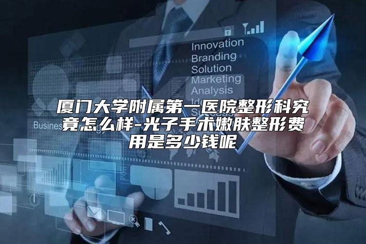 厦门大学附属第一医院整形科究竟怎么样-光子手术嫩肤整形费用是多少钱呢
