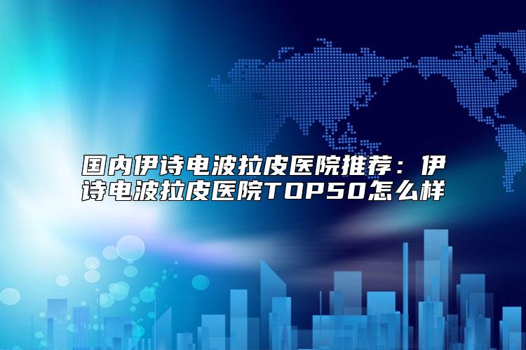 国内伊诗电波拉皮医院推荐：伊诗电波拉皮医院TOP50怎么样