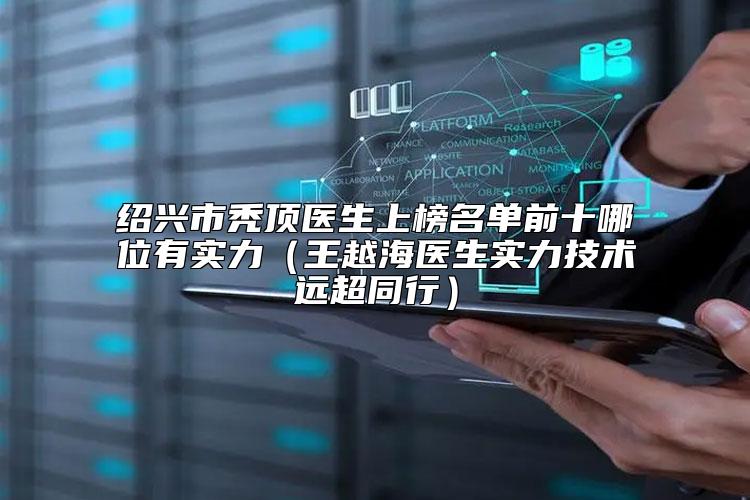 绍兴市秃顶医生上榜名单前十哪位有实力（王越海医生实力技术远超同行）