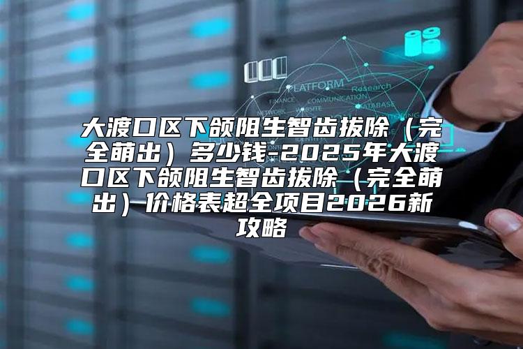大渡口区下颌阻生智齿拔除（完全萌出）多少钱-2025年大渡口区下颌阻生智齿拔除（完全萌出）价格表超全项目2026新攻略