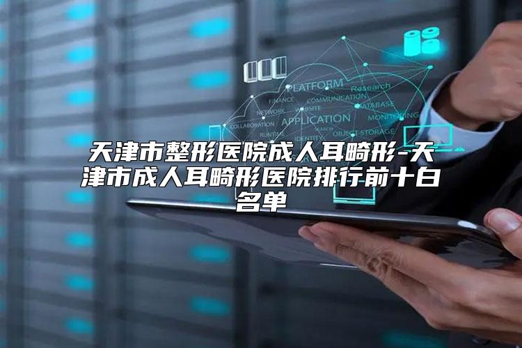 天津市整形医院成人耳畸形-天津市成人耳畸形医院排行前十白名单