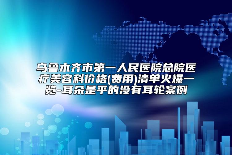 乌鲁木齐市第一人民医院总院医疗美容科价格(费用)清单火爆一览-耳朵是平的没有耳轮案例