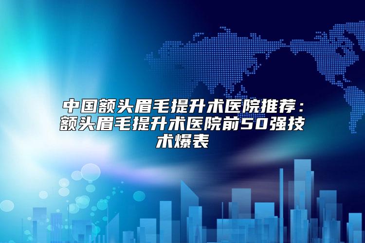中国额头眉毛提升术医院推荐:额头眉毛提升术医院前50强技术爆表