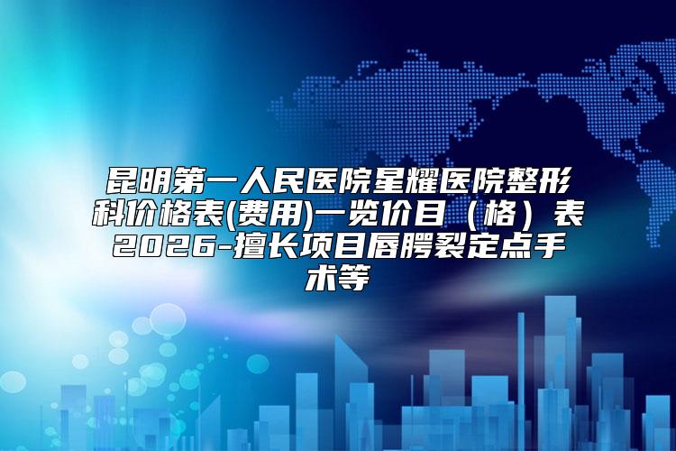 昆明第一人民医院星耀医院整形科价格表(费用)一览价目(格)表2026-擅长项目唇腭裂定点手术等