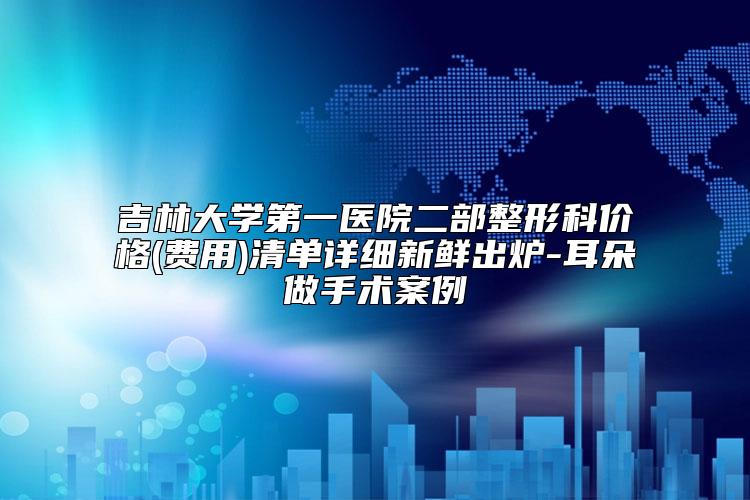 吉林大学第一医院二部整形科价格(费用)清单详细新鲜出炉-耳朵做手术案例
