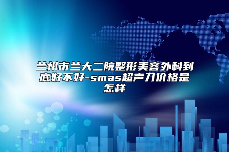 兰州市兰大二院整形美容外科到底好不好-smas超声刀价格是怎样