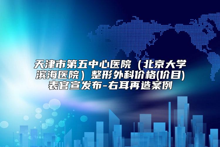 天津市第五中心医院（北京大学滨海医院）整形外科价格(价目)表官宣发布-右耳再造案例