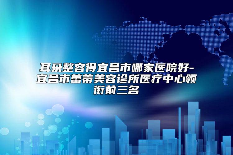 耳朵整容得宜昌市哪家医院好-宜昌市蕾蒂美容诊所医疗中心领衔前三名