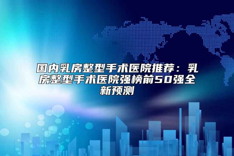 国内乳房整型手术医院推荐:乳房整型手术医院强榜前50强全新预测