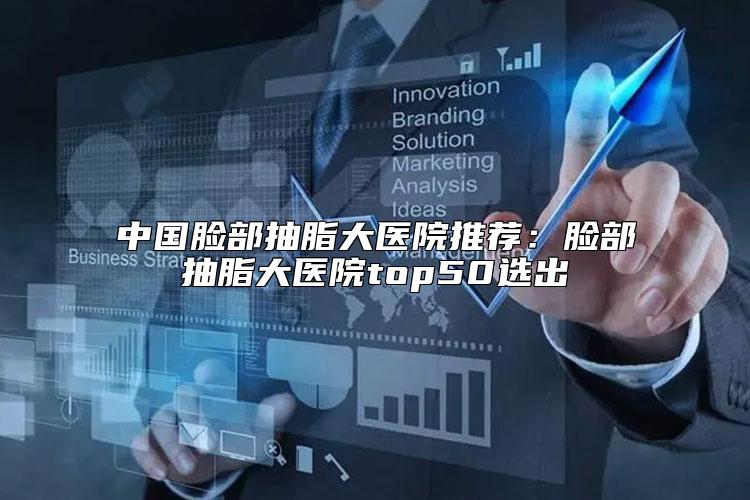 中国脸部抽脂大医院推荐：脸部抽脂大医院top50选出