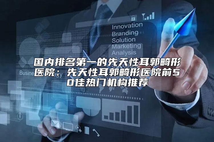 国内排名第一的先天性耳郭畸形医院：先天性耳郭畸形医院前50佳热门机构推荐