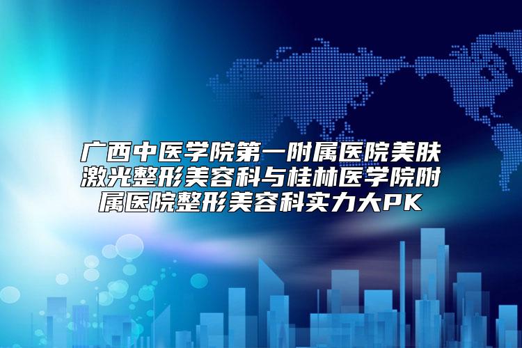 广西中医学院第一附属医院美肤激光整形美容科与桂林医学院附属医院整形美容科实力大PK