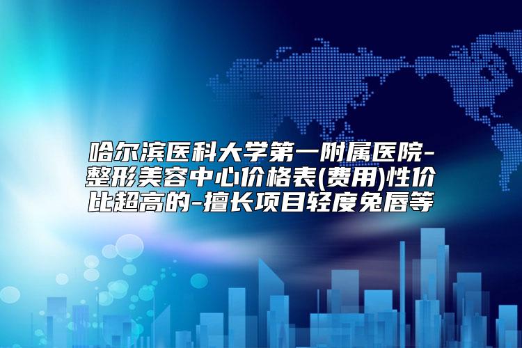 哈尔滨医科大学第一附属医院-整形美容中心价格表(费用)性价比超高的-擅长项目轻度兔唇等