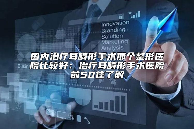 国内治疗耳畸形手术那个整形医院比较好：治疗耳畸形手术医院前50佳了解