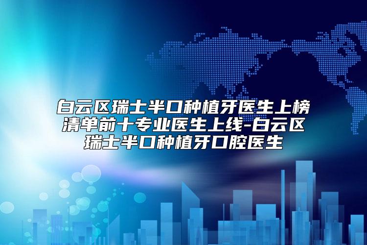 白云区瑞士半口种植牙医生上榜清单前十专业医生上线-白云区瑞士半口种植牙口腔医生
