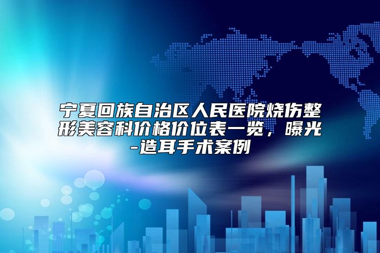 宁夏回族自治区人民医院烧伤整形美容科价格价位表一览,曝光-造耳手术案例