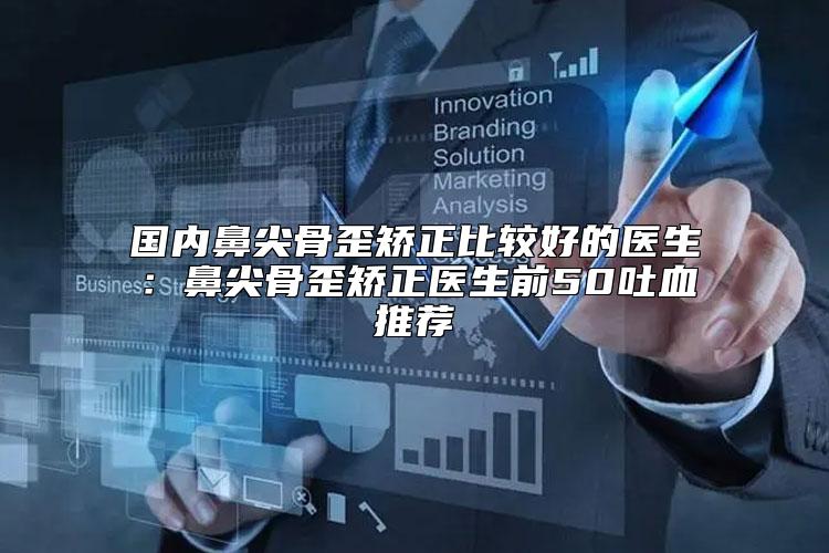 国内鼻尖骨歪矫正比较好的医生：鼻尖骨歪矫正医生前50吐血推荐