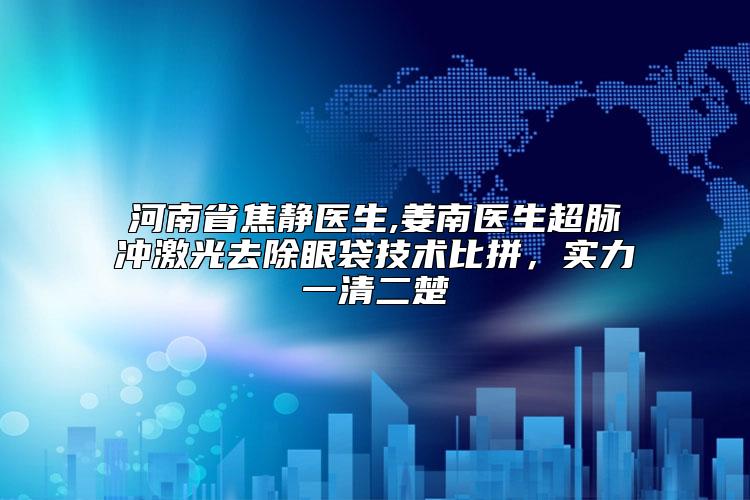河南省焦静医生,姜南医生超脉冲激光去除眼袋技术比拼，实力一清二楚