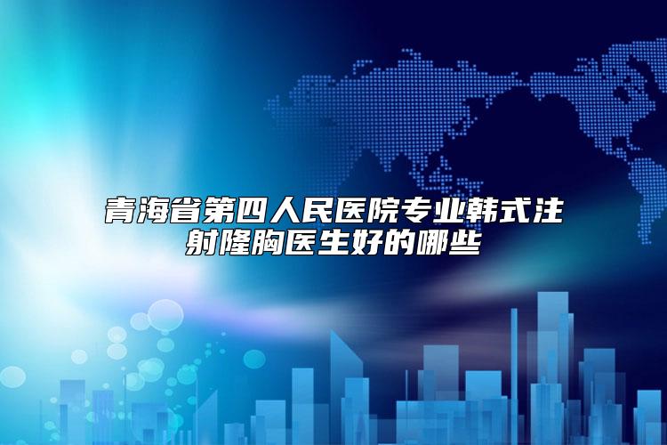 青海省第四人民医院专业韩式注射隆胸医生好的哪些