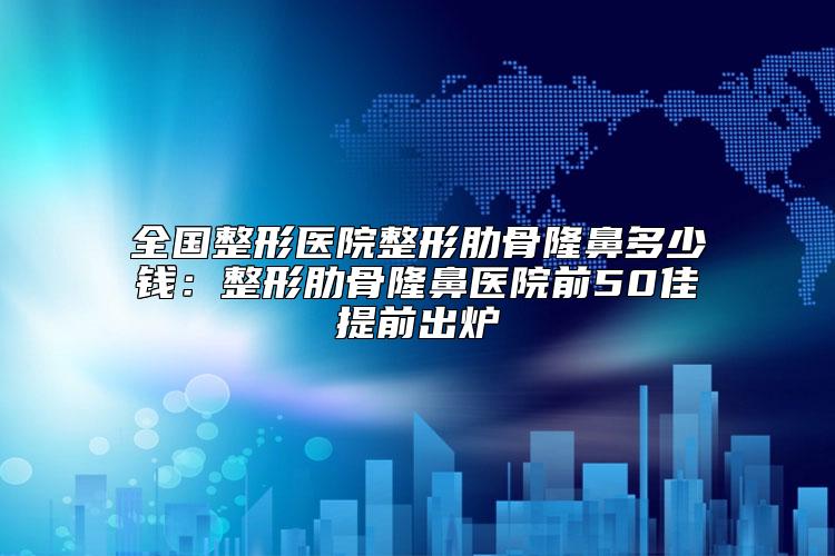 全国整形医院整形肋骨隆鼻多少钱：整形肋骨隆鼻医院前50佳提前出炉