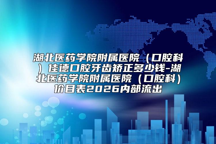 湖北医药学院附属医院（口腔科）佳德口腔牙齿矫正多少钱-湖北医药学院附属医院（口腔科）价目表2026内部流出
