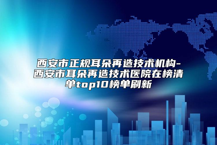 西安市正规耳朵再造技术机构-西安市耳朵再造技术医院在榜清单top10榜单刷新