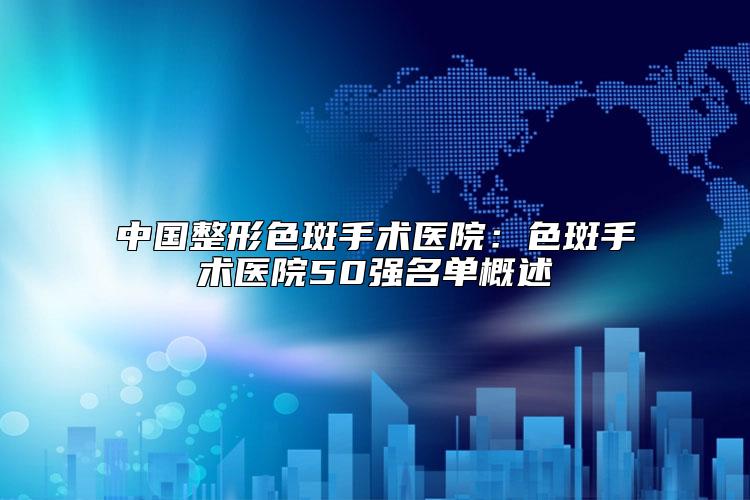 中国整形色斑手术医院:色斑手术医院50强名单概述