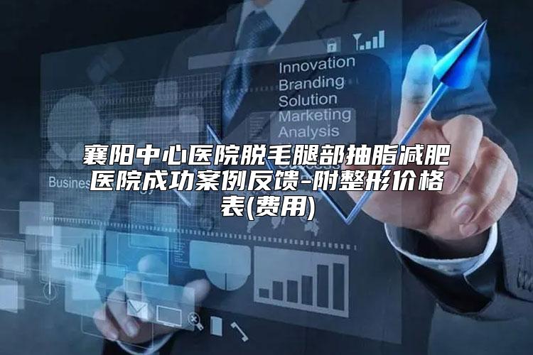 襄阳中心医院脱毛腿部抽脂减肥医院成功案例反馈-附整形价格表(费用)