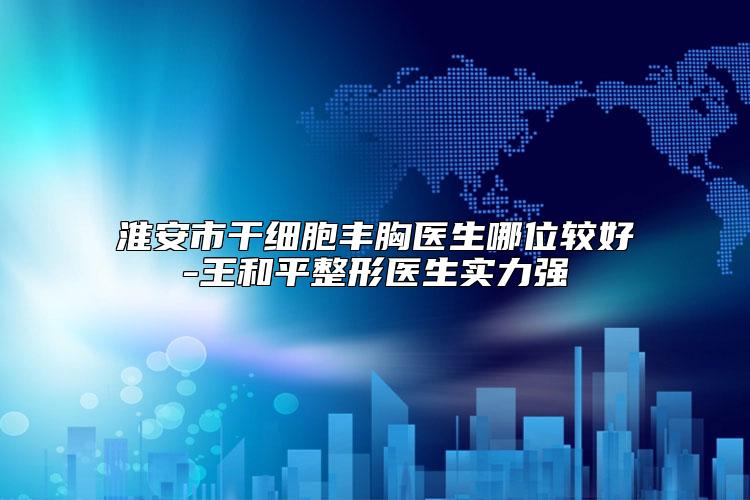 淮安市干细胞丰胸医生哪位较好-王和平整形医生实力强