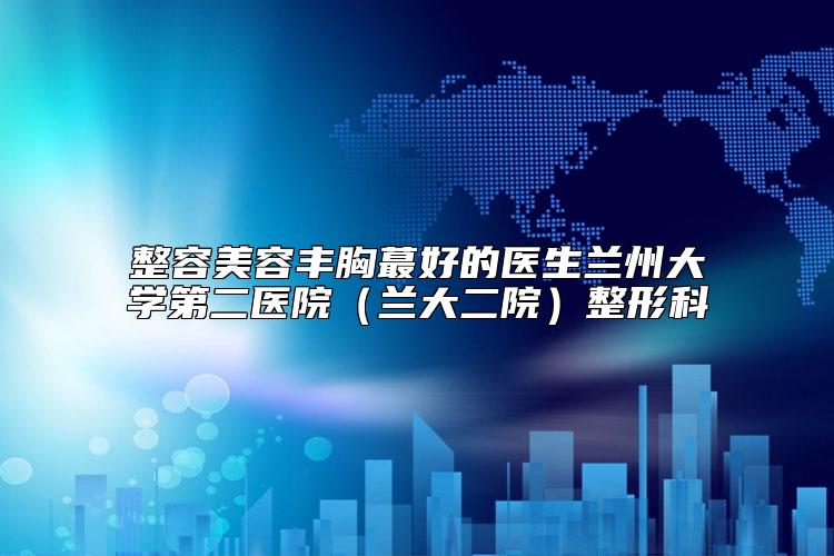 整容美容丰胸蕞好的医生兰州大学第二医院（兰大二院）整形科