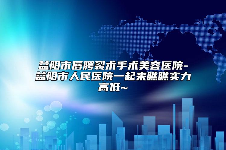 益阳市唇腭裂术手术美容医院-益阳市人民医院一起来瞧瞧实力高低~