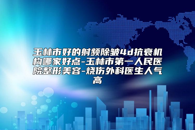 玉林市好的射频除皱4d抗衰机构哪家好点-玉林市第一人民医院整形美容-烧伤外科医生人气高