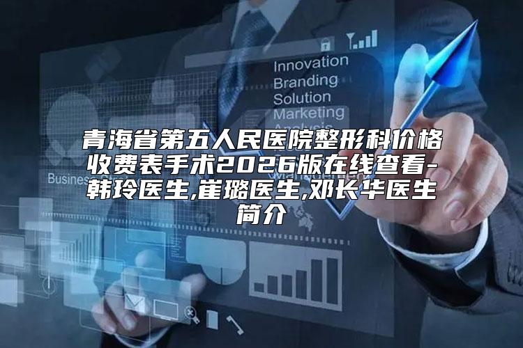 青海省第五人民医院整形科价格收费表手术2026版在线查看-韩玲医生,崔璐医生,邓长华医生简介