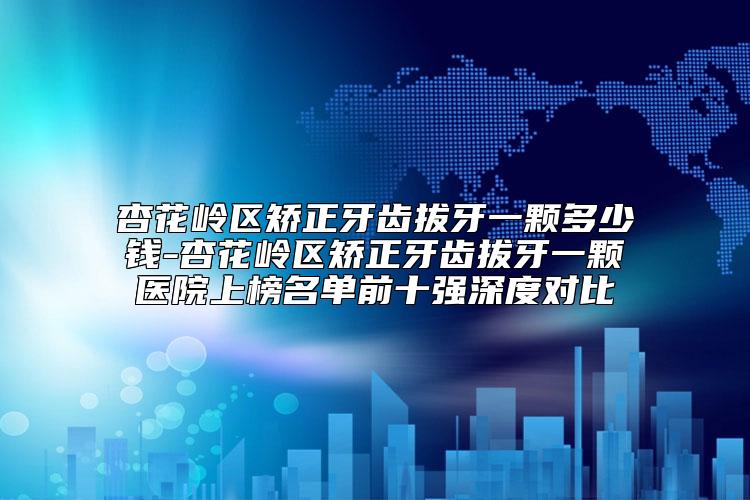 杏花岭区矫正牙齿拔牙一颗多少钱-杏花岭区矫正牙齿拔牙一颗医院上榜名单前十强深度对比