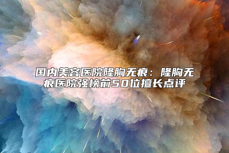 国内美容医院隆胸无痕：隆胸无痕医院强榜前50位擅长点评