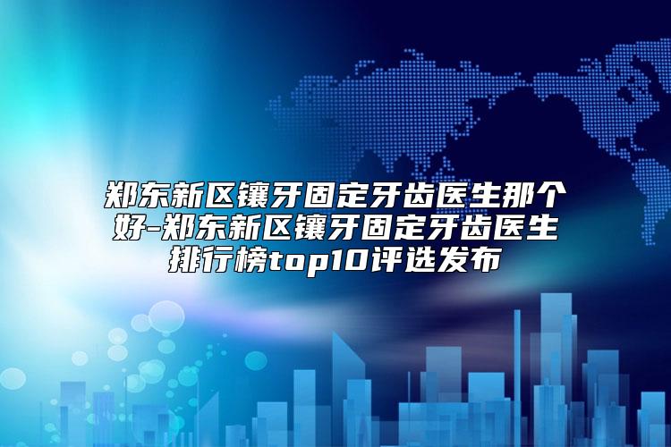 郑东新区镶牙固定牙齿医生那个好-郑东新区镶牙固定牙齿医生排行榜top10评选发布