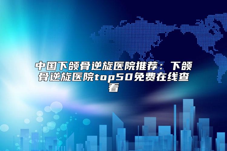 中国下颌骨逆旋医院推荐：下颌骨逆旋医院top50免费在线查看