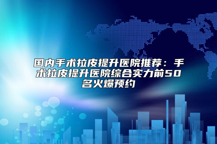 国内手术拉皮提升医院推荐：手术拉皮提升医院综合实力前50名火爆预约