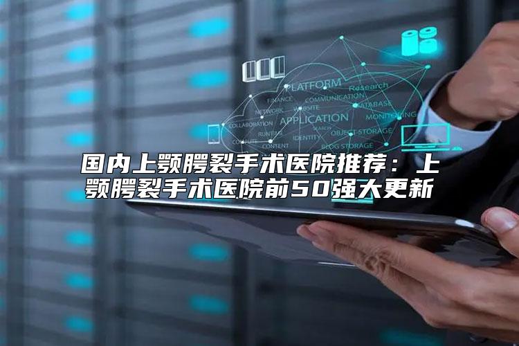 国内上颚腭裂手术医院推荐：上颚腭裂手术医院前50强大更新