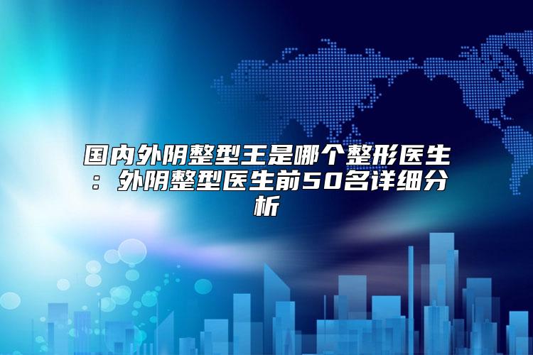国内外阴整型王是哪个整形医生：外阴整型医生前50名详细分析